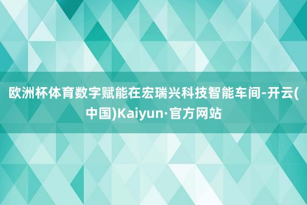 欧洲杯体育　　数字赋能　　在宏瑞兴科技智能车间-开云(中国)Kaiyun·官方网站