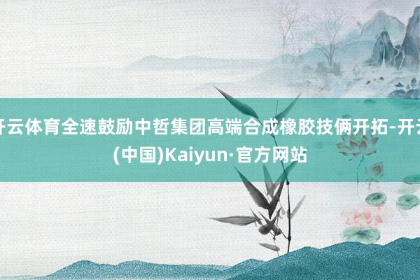 开云体育全速鼓励中哲集团高端合成橡胶技俩开拓-开云(中国)Kaiyun·官方网站