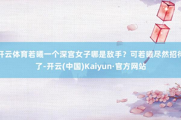 开云体育若曦一个深宫女子哪是敌手？可若曦尽然招待了-开云(中国)Kaiyun·官方网站