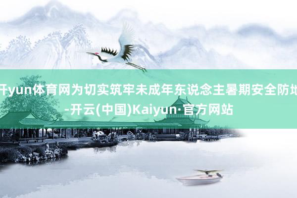 开yun体育网为切实筑牢未成年东说念主暑期安全防地-开云(中国)Kaiyun·官方网站