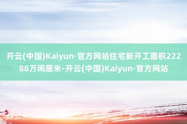 开云(中国)Kaiyun·官方网站住宅新开工面积22288万闲居米-开云(中国)Kaiyun·官方网站