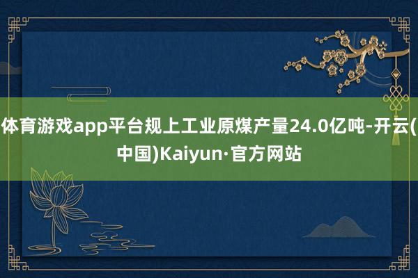 体育游戏app平台规上工业原煤产量24.0亿吨-开云(中国)Kaiyun·官方网站