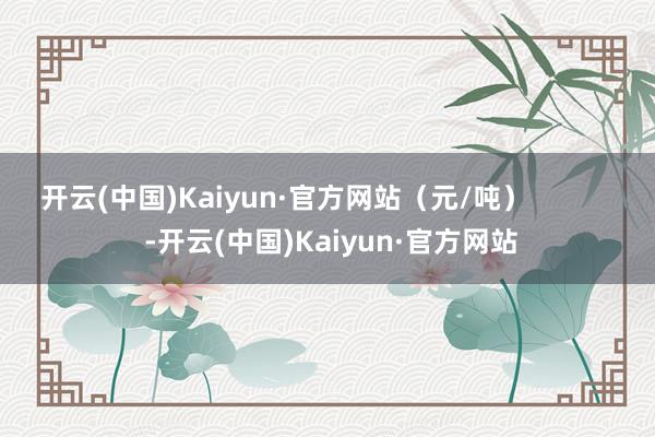 开云(中国)Kaiyun·官方网站（元/吨）            -开云(中国)Kaiyun·官方