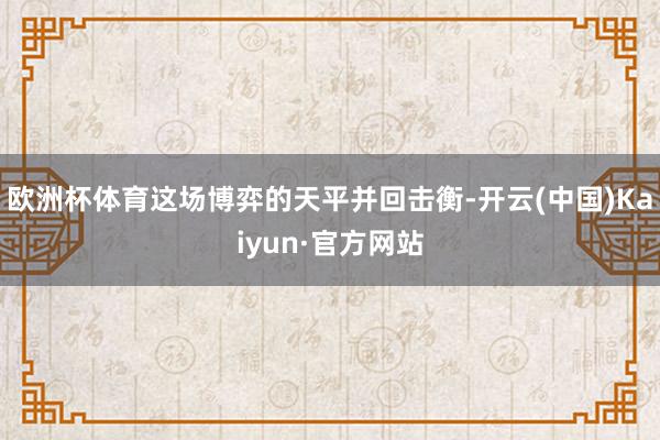 欧洲杯体育这场博弈的天平并回击衡-开云(中国)Kaiyun·官方网站