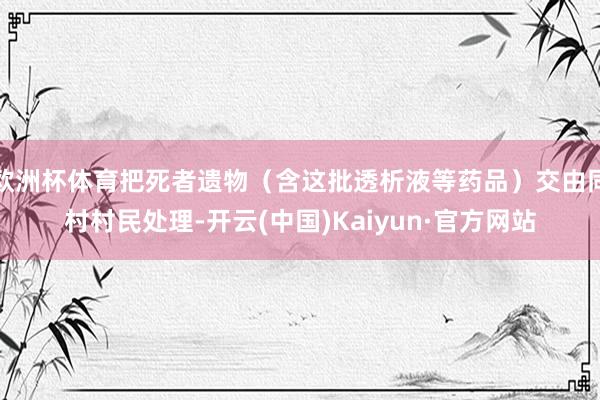 欧洲杯体育把死者遗物（含这批透析液等药品）交由同村村民处理-开云(中国)Kaiyun·官方网站
