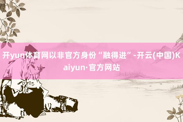 开yun体育网以非官方身份“融得进”-开云(中国)Kaiyun·官方网站