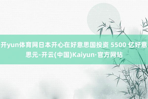 开yun体育网日本开心在好意思国投资 5500 亿好意思元-开云(中国)Kaiyun·官方网站