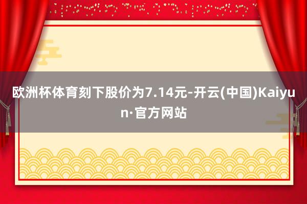 欧洲杯体育刻下股价为7.14元-开云(中国)Kaiyun·官方网站