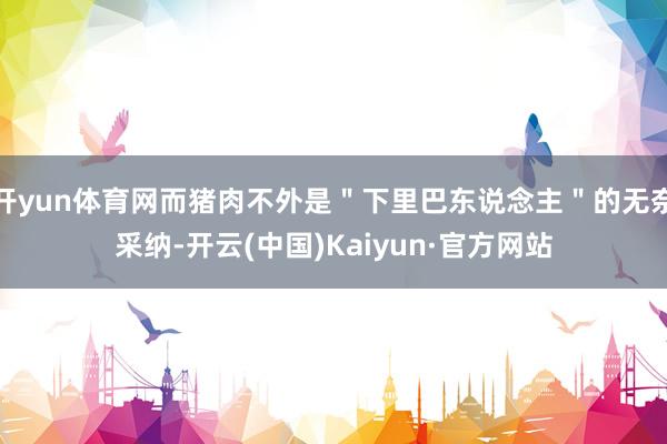 开yun体育网而猪肉不外是＂下里巴东说念主＂的无奈采纳-开云(中国)Kaiyun·官方网站