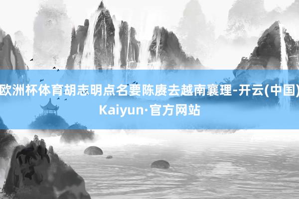 欧洲杯体育胡志明点名要陈赓去越南襄理-开云(中国)Kaiyun·官方网站