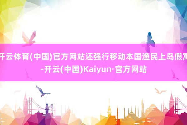 开云体育(中国)官方网站还强行移动本国渔民上岛假寓-开云(中国)Kaiyun·官方网站