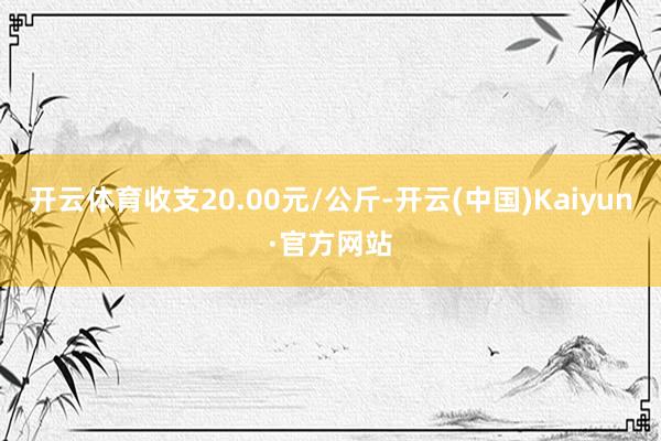 开云体育收支20.00元/公斤-开云(中国)Kaiyun·官方网站