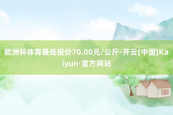 欧洲杯体育最低报价70.00元/公斤-开云(中国)Kaiyun·官方网站