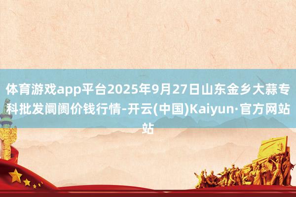 体育游戏app平台2025年9月27日山东金乡大蒜专科批发阛阓价钱行情-开云(中国)Kaiyun·官方网站