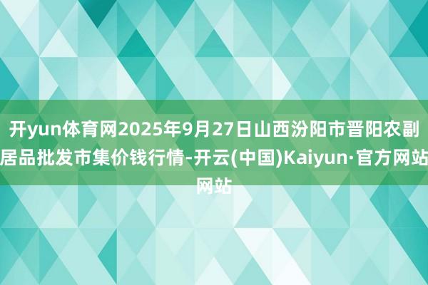 开yun体育网2025年9月27日山西汾阳市晋阳农副居品批发市集价钱行情-开云(中国)Kaiyun·官方网站