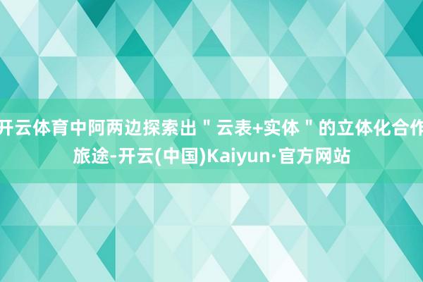 开云体育中阿两边探索出＂云表+实体＂的立体化合作旅途-开云(中国)Kaiyun·官方网站