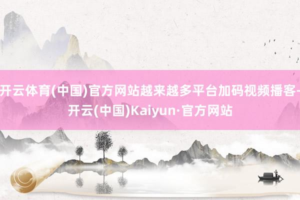 开云体育(中国)官方网站越来越多平台加码视频播客-开云(中国)Kaiyun·官方网站