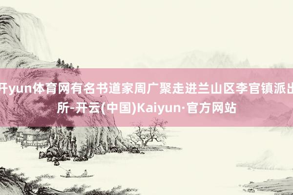 开yun体育网有名书道家周广聚走进兰山区李官镇派出所-开云(中国)Kaiyun·官方网站