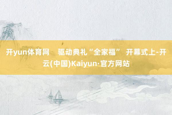 开yun体育网    驱动典礼“全家福”  开幕式上-开云(中国)Kaiyun·官方网站