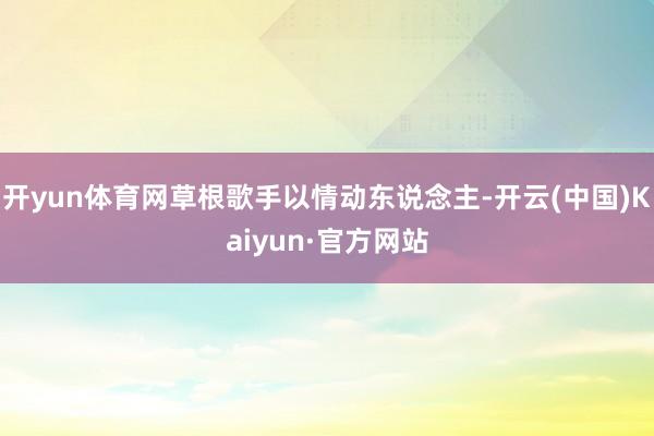 开yun体育网草根歌手以情动东说念主-开云(中国)Kaiyun·官方网站