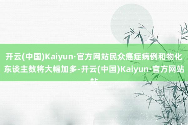 开云(中国)Kaiyun·官方网站民众癌症病例和物化东谈主数将大幅加多-开云(中国)Kaiyun·官方网站