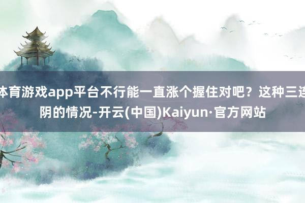 体育游戏app平台不行能一直涨个握住对吧？这种三连阴的情况-开云(中国)Kaiyun·官方网站