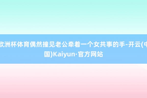 欧洲杯体育偶然撞见老公牵着一个女共事的手-开云(中国)Kaiyun·官方网站