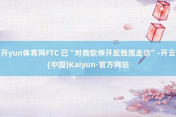 开yun体育网FTC 已“对微软伸开反独揽走访”-开云(中国)Kaiyun·官方网站
