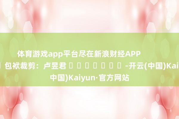 体育游戏app平台尽在新浪财经APP            						包袱裁剪：卢昱君 							-开云(中国)Kaiyun·官方网站