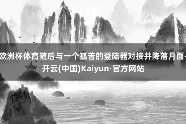 欧洲杯体育随后与一个孤苦的登陆器对接并降落月面-开云(中国)Kaiyun·官方网站