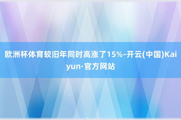 欧洲杯体育较旧年同时高涨了15%-开云(中国)Kaiyun·官方网站