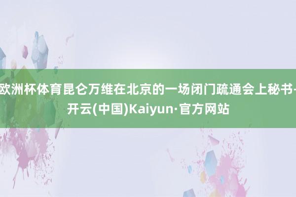 欧洲杯体育昆仑万维在北京的一场闭门疏通会上秘书-开云(中国)Kaiyun·官方网站