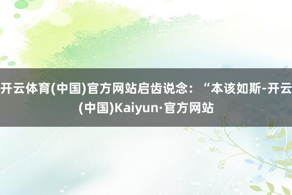 开云体育(中国)官方网站启齿说念:“本该如斯-开云(中国)Kaiyun·官方网站