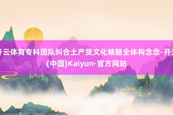 开云体育专科团队纠合土产货文化精髓全体构念念-开云(中国)Kaiyun·官方网站