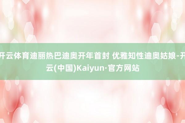 开云体育迪丽热巴迪奥开年首封 优雅知性迪奥姑娘-开云(中国)Kaiyun·官方网站