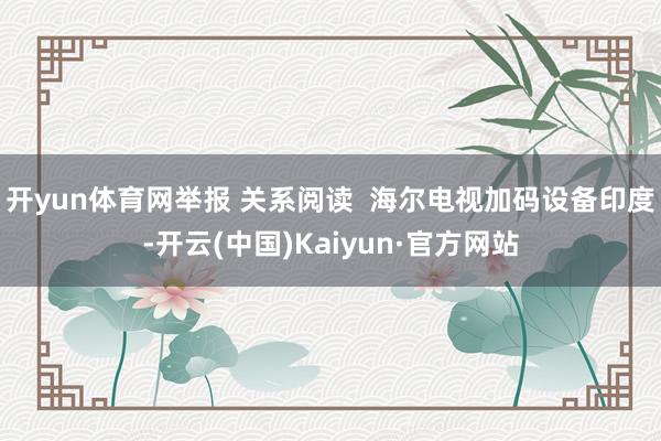 开yun体育网举报 关系阅读  海尔电视加码设备印度-开云(中国)Kaiyun·官方网站