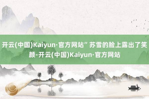 开云(中国)Kaiyun·官方网站”苏雪的脸上露出了笑颜-开云(中国)Kaiyun·官方网站
