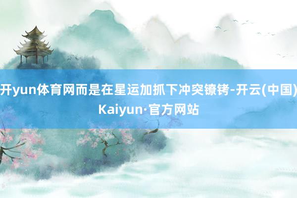 开yun体育网而是在星运加抓下冲突镣铐-开云(中国)Kaiyun·官方网站