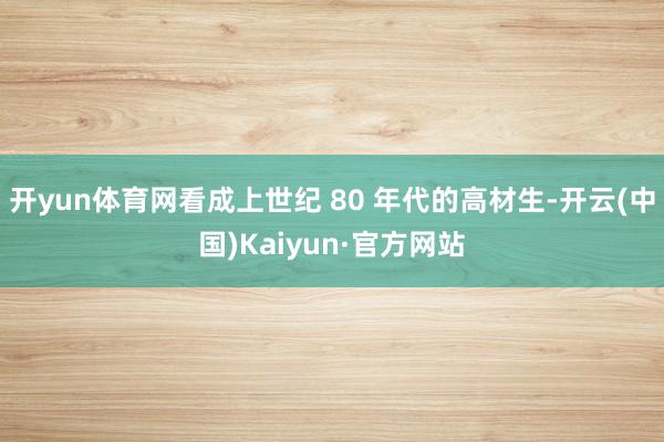 开yun体育网看成上世纪 80 年代的高材生-开云(中国)Kaiyun·官方网站