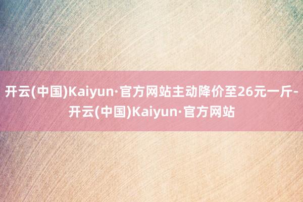 开云(中国)Kaiyun·官方网站主动降价至26元一斤-开云(中国)Kaiyun·官方网站