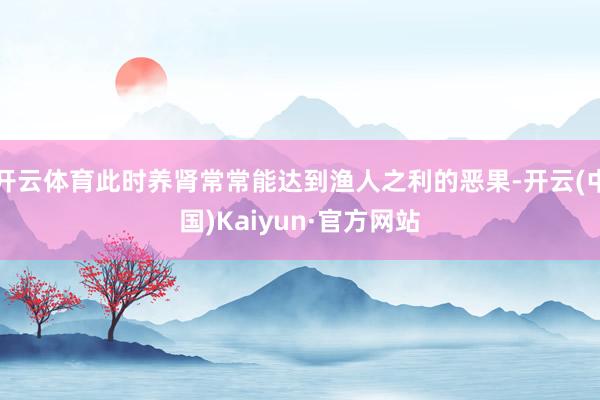 开云体育此时养肾常常能达到渔人之利的恶果-开云(中国)Kaiyun·官方网站
