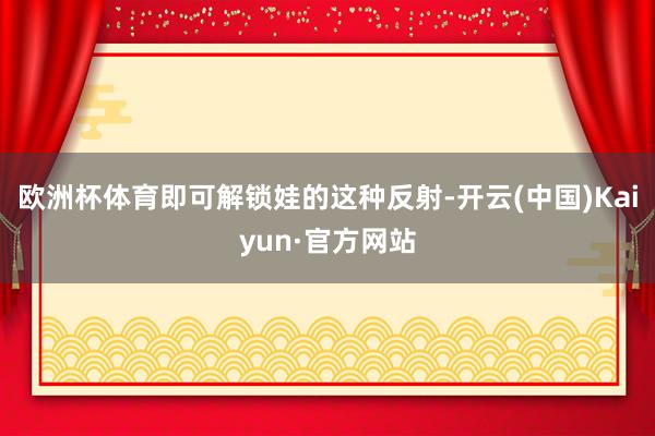 欧洲杯体育即可解锁娃的这种反射-开云(中国)Kaiyun·官方网站