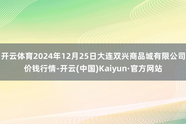 开云体育2024年12月25日大连双兴商品城有限公司价钱行情-开云(中国)Kaiyun·官方网站