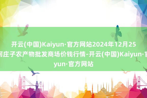 开云(中国)Kaiyun·官方网站2024年12月25日天津何庄子农产物批发商场价钱行情-开云(中国)Kaiyun·官方网站