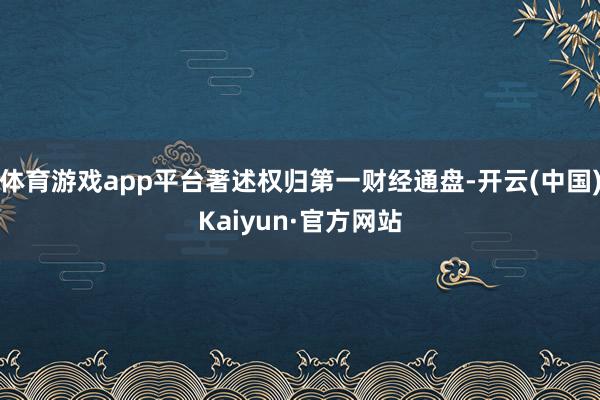 体育游戏app平台著述权归第一财经通盘-开云(中国)Kaiyun·官方网站