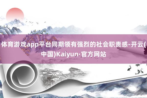 体育游戏app平台同期领有强烈的社会职责感-开云(中国)Kaiyun·官方网站