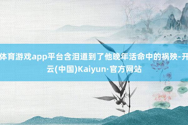 体育游戏app平台含泪道到了他晚年活命中的祸殃-开云(中国)Kaiyun·官方网站