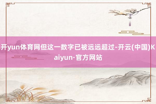 开yun体育网但这一数字已被远远超过-开云(中国)Kaiyun·官方网站