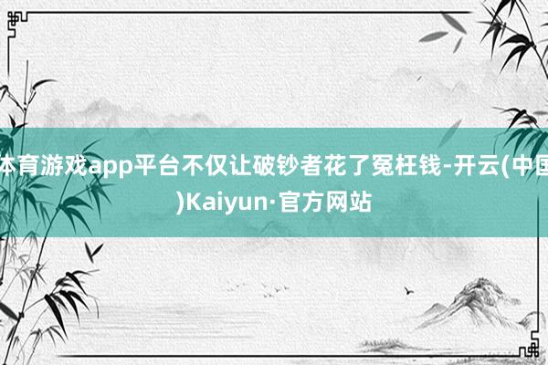 体育游戏app平台不仅让破钞者花了冤枉钱-开云(中国)Kaiyun·官方网站