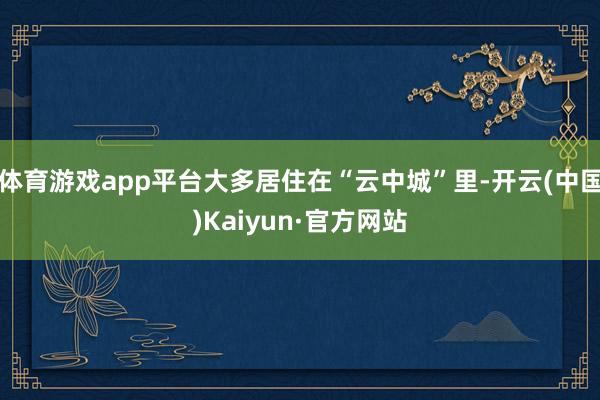 体育游戏app平台大多居住在“云中城”里-开云(中国)Kaiyun·官方网站